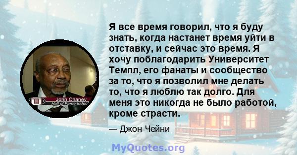 Я все время говорил, что я буду знать, когда настанет время уйти в отставку, и сейчас это время. Я хочу поблагодарить Университет Темпл, его фанаты и сообщество за то, что я позволил мне делать то, что я люблю так