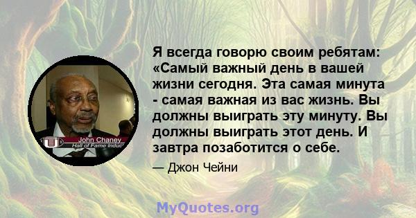 Я всегда говорю своим ребятам: «Самый важный день в вашей жизни сегодня. Эта самая минута - самая важная из вас жизнь. Вы должны выиграть эту минуту. Вы должны выиграть этот день. И завтра позаботится о себе.