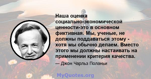 Наша оценка социально-экономической ценности-это в основном фиктивная. Мы, ученые, не должны поддаваться этому - хотя мы обычно делаем. Вместо этого мы должны настаивать на применении критерия качества.