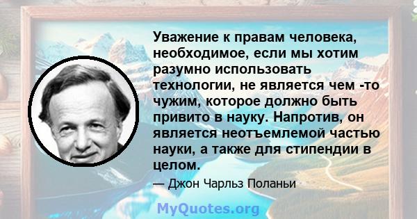 Уважение к правам человека, необходимое, если мы хотим разумно использовать технологии, не является чем -то чужим, которое должно быть привито в науку. Напротив, он является неотъемлемой частью науки, а также для