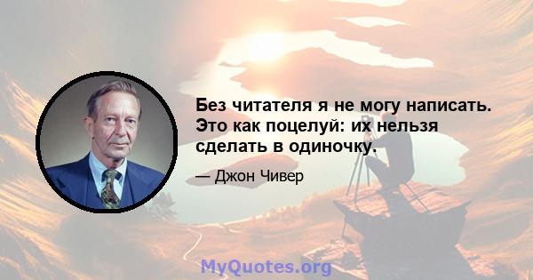 Без читателя я не могу написать. Это как поцелуй: их нельзя сделать в одиночку.