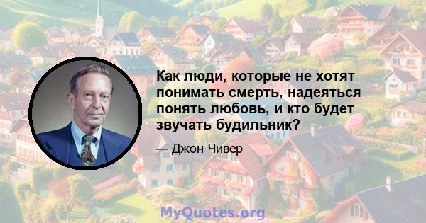 Как люди, которые не хотят понимать смерть, надеяться понять любовь, и кто будет звучать будильник?