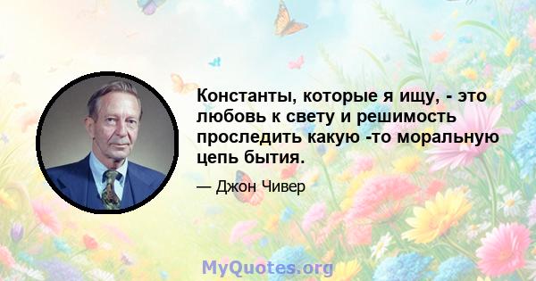 Константы, которые я ищу, - это любовь к свету и решимость проследить какую -то моральную цепь бытия.