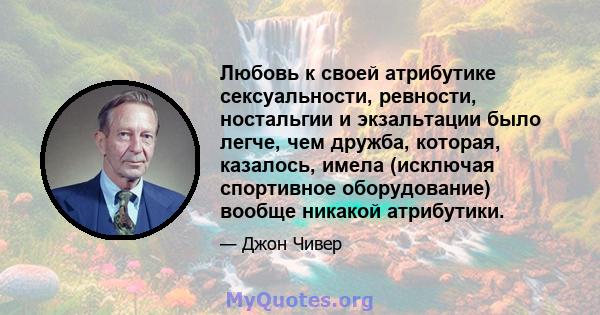 Любовь к своей атрибутике сексуальности, ревности, ностальгии и экзальтации было легче, чем дружба, которая, казалось, имела (исключая спортивное оборудование) вообще никакой атрибутики.