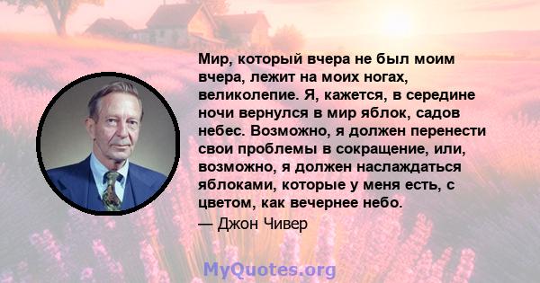 Мир, который вчера не был моим вчера, лежит на моих ногах, великолепие. Я, кажется, в середине ночи вернулся в мир яблок, садов небес. Возможно, я должен перенести свои проблемы в сокращение, или, возможно, я должен