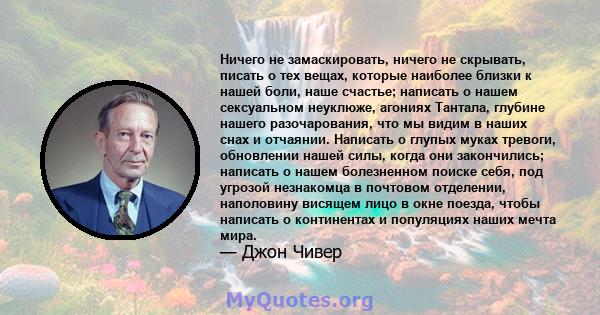 Ничего не замаскировать, ничего не скрывать, писать о тех вещах, которые наиболее близки к нашей боли, наше счастье; написать о нашем сексуальном неуклюже, агониях Тантала, глубине нашего разочарования, что мы видим в