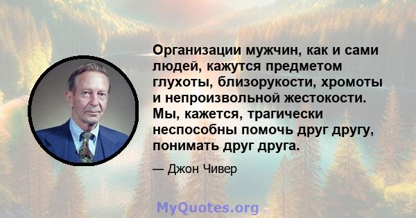 Организации мужчин, как и сами людей, кажутся предметом глухоты, близорукости, хромоты и непроизвольной жестокости. Мы, кажется, трагически неспособны помочь друг другу, понимать друг друга.