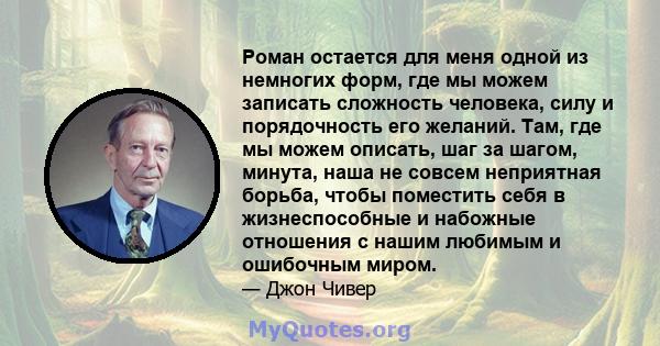 Роман остается для меня одной из немногих форм, где мы можем записать сложность человека, силу и порядочность его желаний. Там, где мы можем описать, шаг за шагом, минута, наша не совсем неприятная борьба, чтобы