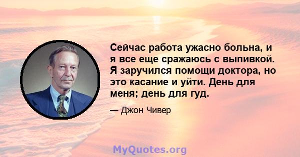 Сейчас работа ужасно больна, и я все еще сражаюсь с выпивкой. Я заручился помощи доктора, но это касание и уйти. День для меня; день для гуд.