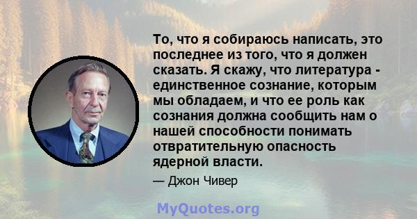 То, что я собираюсь написать, это последнее из того, что я должен сказать. Я скажу, что литература - единственное сознание, которым мы обладаем, и что ее роль как сознания должна сообщить нам о нашей способности