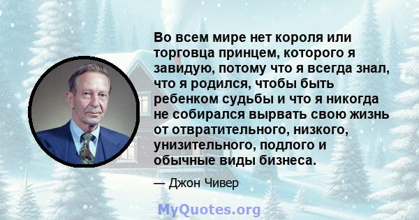 Во всем мире нет короля или торговца принцем, которого я завидую, потому что я всегда знал, что я родился, чтобы быть ребенком судьбы и что я никогда не собирался вырвать свою жизнь от отвратительного, низкого,