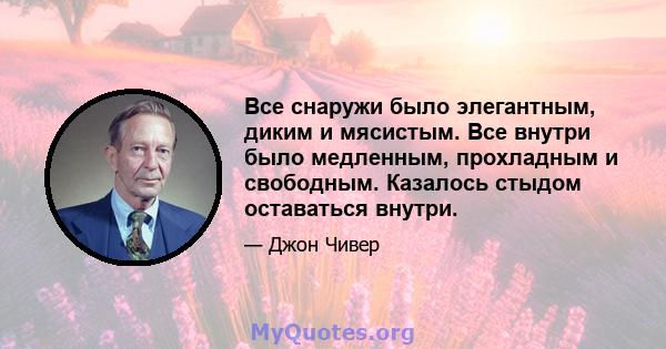 Все снаружи было элегантным, диким и мясистым. Все внутри было медленным, прохладным и свободным. Казалось стыдом оставаться внутри.