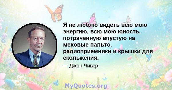 Я не люблю видеть всю мою энергию, всю мою юность, потраченную впустую на меховые пальто, радиоприемники и крышки для скольжения.