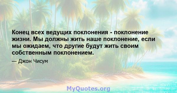 Конец всех ведущих поклонения - поклонение жизни. Мы должны жить наше поклонение, если мы ожидаем, что другие будут жить своим собственным поклонением.