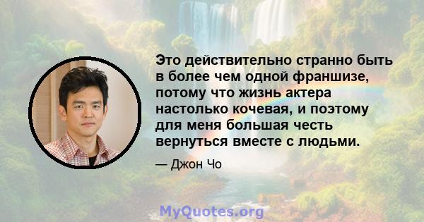 Это действительно странно быть в более чем одной франшизе, потому что жизнь актера настолько кочевая, и поэтому для меня большая честь вернуться вместе с людьми.