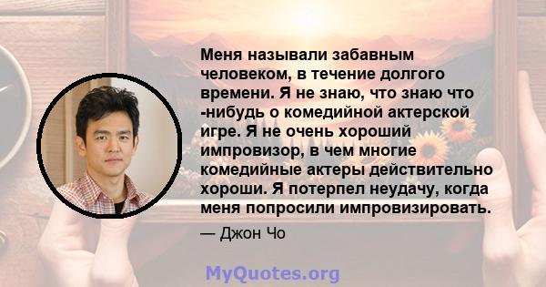 Меня называли забавным человеком, в течение долгого времени. Я не знаю, что знаю что -нибудь о комедийной актерской игре. Я не очень хороший импровизор, в чем многие комедийные актеры действительно хороши. Я потерпел