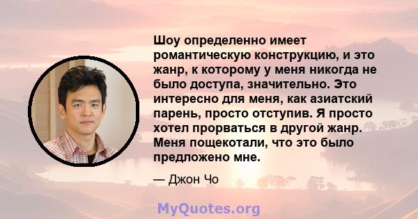 Шоу определенно имеет романтическую конструкцию, и это жанр, к которому у меня никогда не было доступа, значительно. Это интересно для меня, как азиатский парень, просто отступив. Я просто хотел прорваться в другой