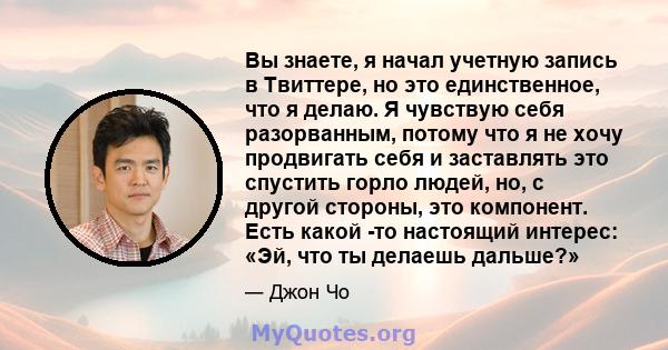 Вы знаете, я начал учетную запись в Твиттере, но это единственное, что я делаю. Я чувствую себя разорванным, потому что я не хочу продвигать себя и заставлять это спустить горло людей, но, с другой стороны, это