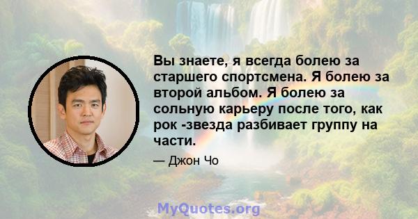 Вы знаете, я всегда болею за старшего спортсмена. Я болею за второй альбом. Я болею за сольную карьеру после того, как рок -звезда разбивает группу на части.