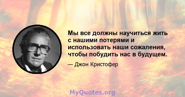 Мы все должны научиться жить с нашими потерями и использовать наши сожаления, чтобы побудить нас в будущем.