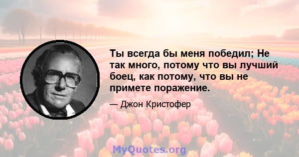 Ты всегда бы меня победил; Не так много, потому что вы лучший боец, как потому, что вы не примете поражение.