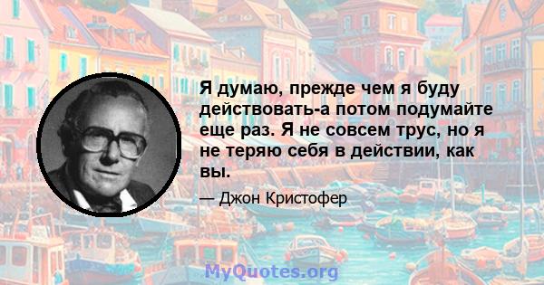 Я думаю, прежде чем я буду действовать-а потом подумайте еще раз. Я не совсем трус, но я не теряю себя в действии, как вы.