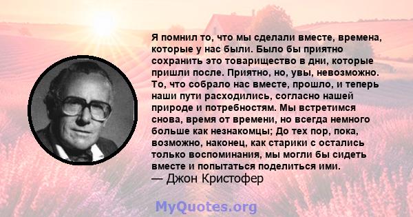 Я помнил то, что мы сделали вместе, времена, которые у нас были. Было бы приятно сохранить это товарищество в дни, которые пришли после. Приятно, но, увы, невозможно. То, что собрало нас вместе, прошло, и теперь наши