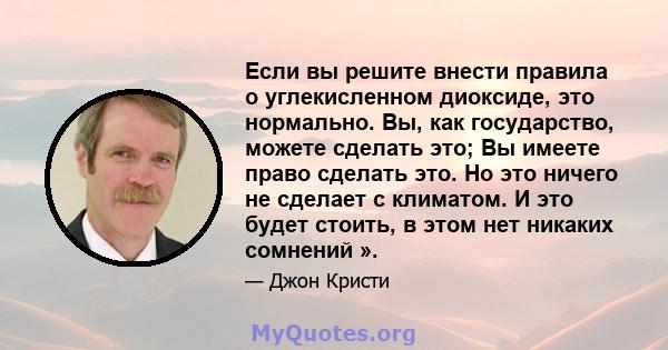 Если вы решите внести правила о углекисленном диоксиде, это нормально. Вы, как государство, можете сделать это; Вы имеете право сделать это. Но это ничего не сделает с климатом. И это будет стоить, в этом нет никаких