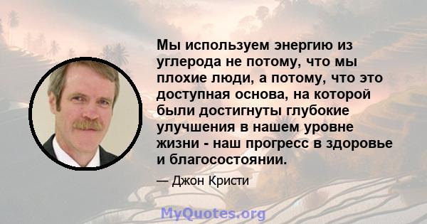 Мы используем энергию из углерода не потому, что мы плохие люди, а потому, что это доступная основа, на которой были достигнуты глубокие улучшения в нашем уровне жизни - наш прогресс в здоровье и благосостоянии.