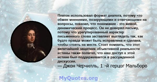 Платон использовал формат диалога, потому что обмен мнениями, позирующими и отвечающими на вопросы, показал, что понимание - это живой, динамический процесс. Он не доверял письму, потому что урегулированный характер