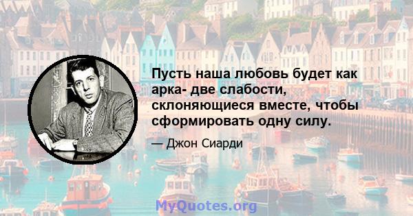 Пусть наша любовь будет как арка- две слабости, склоняющиеся вместе, чтобы сформировать одну силу.