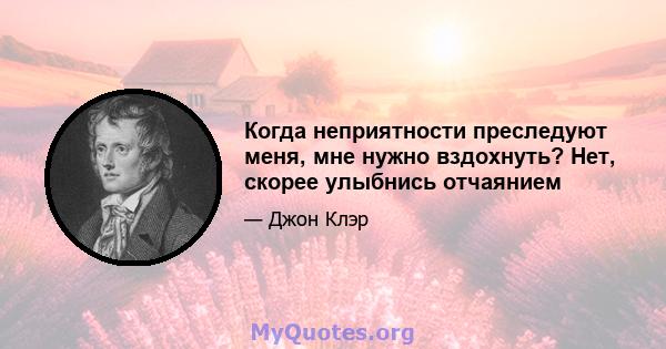 Когда неприятности преследуют меня, мне нужно вздохнуть? Нет, скорее улыбнись отчаянием