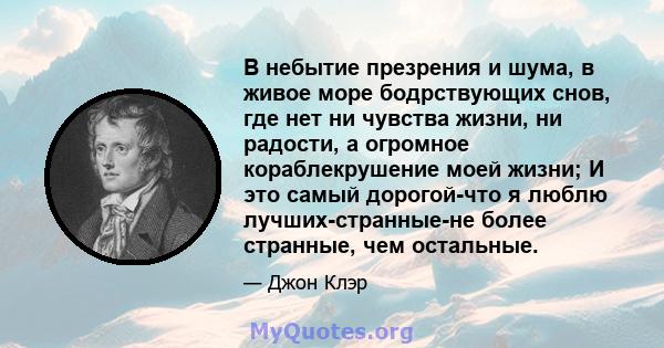 В небытие презрения и шума, в живое море бодрствующих снов, где нет ни чувства жизни, ни радости, а огромное кораблекрушение моей жизни; И это самый дорогой-что я люблю лучших-странные-не более странные, чем остальные.