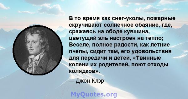 В то время как снег-уколы, пожарные скручивают солнечное обаяние, где, сражаясь на ободе кувшина, цветущий эль настроен на тепло; Веселе, полное радости, как летние пчелы, сидит там, его удовольствия для передачи и