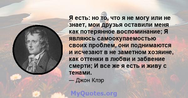 Я есть: но то, что я не могу или не знает, мои друзья оставили меня как потерянное воспоминание; Я являюсь самоокупаемостью своих проблем, они поднимаются и исчезают в не заметном хозяине, как оттенки в любви и забвение 