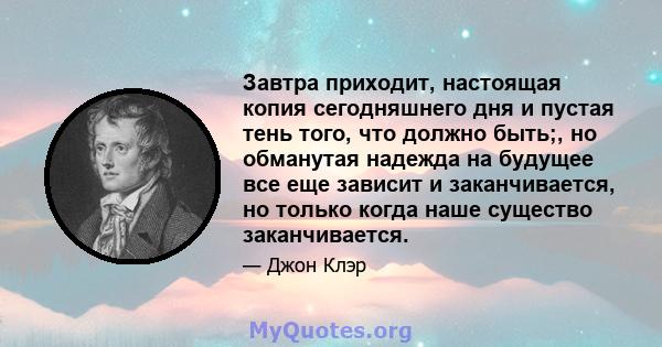 Завтра приходит, настоящая копия сегодняшнего дня и пустая тень того, что должно быть;, но обманутая надежда на будущее все еще зависит и заканчивается, но только когда наше существо заканчивается.