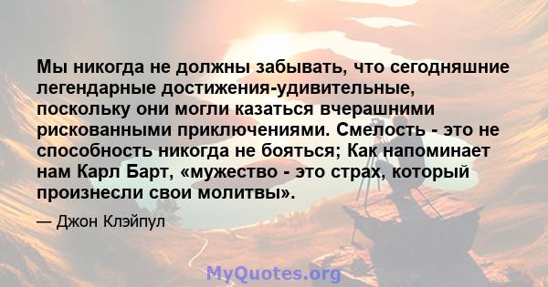 Мы никогда не должны забывать, что сегодняшние легендарные достижения-удивительные, поскольку они могли казаться вчерашними рискованными приключениями. Смелость - это не способность никогда не бояться; Как напоминает