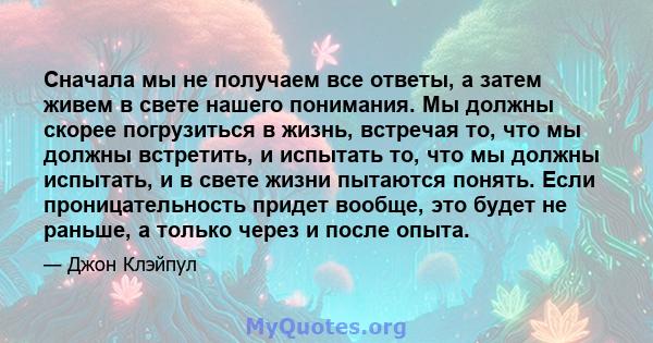 Сначала мы не получаем все ответы, а затем живем в свете нашего понимания. Мы должны скорее погрузиться в жизнь, встречая то, что мы должны встретить, и испытать то, что мы должны испытать, и в свете жизни пытаются