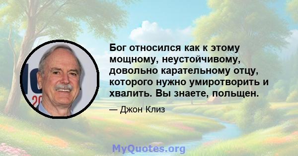 Бог относился как к этому мощному, неустойчивому, довольно карательному отцу, которого нужно умиротворить и хвалить. Вы знаете, польщен.