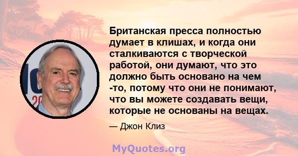 Британская пресса полностью думает в клишах, и когда они сталкиваются с творческой работой, они думают, что это должно быть основано на чем -то, потому что они не понимают, что вы можете создавать вещи, которые не