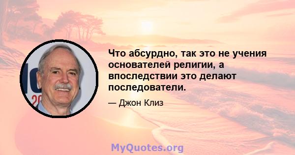 Что абсурдно, так это не учения основателей религии, а впоследствии это делают последователи.