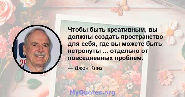 Чтобы быть креативным, вы должны создать пространство для себя, где вы можете быть нетронуты ... отдельно от повседневных проблем.