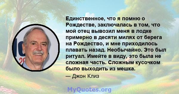 Единственное, что я помню о Рождестве, заключалась в том, что мой отец вывозил меня в лодке примерно в десяти милях от берега на Рождество, и мне приходилось плавать назад. Необычайно. Это был ритуал. Имейте в виду, это 