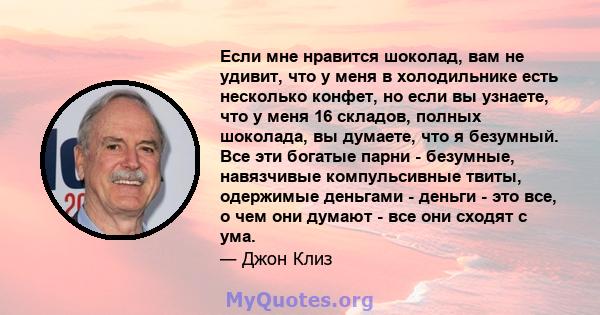 Если мне нравится шоколад, вам не удивит, что у меня в холодильнике есть несколько конфет, но если вы узнаете, что у меня 16 складов, полных шоколада, вы думаете, что я безумный. Все эти богатые парни - безумные,