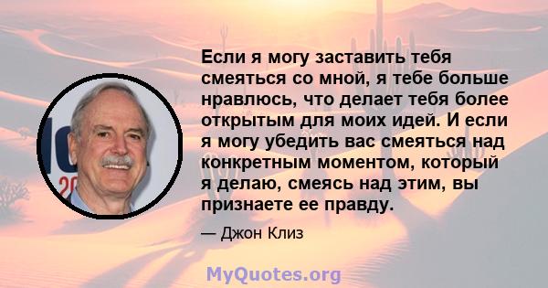 Если я могу заставить тебя смеяться со мной, я тебе больше нравлюсь, что делает тебя более открытым для моих идей. И если я могу убедить вас смеяться над конкретным моментом, который я делаю, смеясь над этим, вы