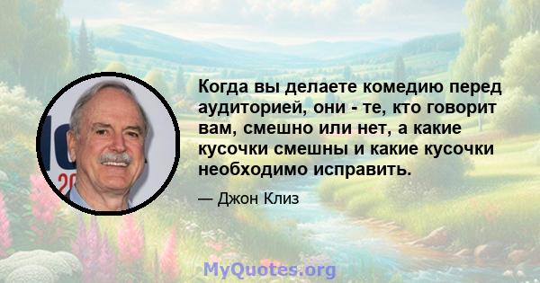 Когда вы делаете комедию перед аудиторией, они - те, кто говорит вам, смешно или нет, а какие кусочки смешны и какие кусочки необходимо исправить.