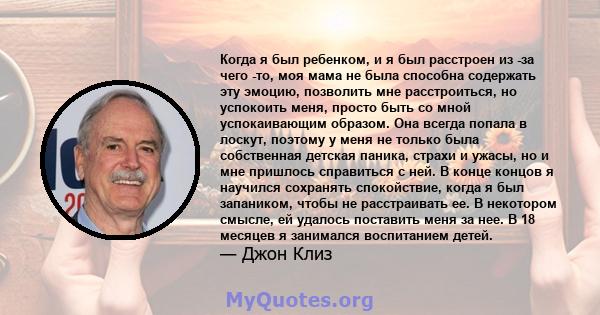 Когда я был ребенком, и я был расстроен из -за чего -то, моя мама не была способна содержать эту эмоцию, позволить мне расстроиться, но успокоить меня, просто быть со мной успокаивающим образом. Она всегда попала в