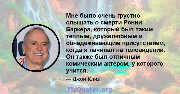 Мне было очень грустно слышать о смерти Ронни Баркера, который был таким теплым, дружелюбным и обнадеживающим присутствием, когда я начинал на телевидении. Он также был отличным комическим актером, у которого учится.