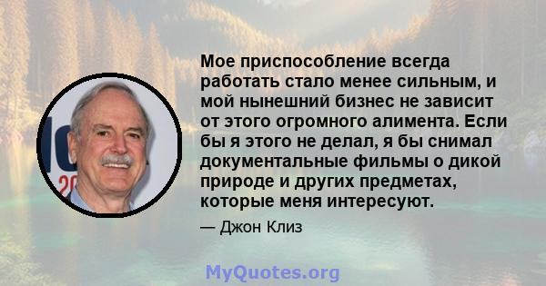 Мое приспособление всегда работать стало менее сильным, и мой нынешний бизнес не зависит от этого огромного алимента. Если бы я этого не делал, я бы снимал документальные фильмы о дикой природе и других предметах,