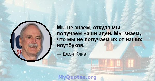 Мы не знаем, откуда мы получаем наши идеи. Мы знаем, что мы не получаем их от наших ноутбуков.